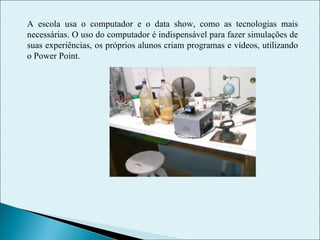 A escola usa o computador e o data show, como as tecnologias mais necessárias. O uso do computador é indispensável para fazer simulações de suas experiências, os próprios alunos criam programas e vídeos, utilizando o Power Point. 