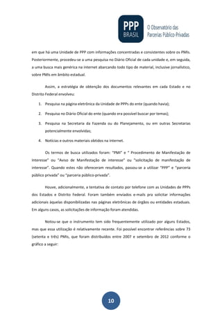 10
em que há uma Unidade de PPP com informações concentradas e consistentes sobre os PMIs.
Posteriormente, procedeu-se a uma pesquisa no Diário Oficial de cada unidade e, em seguida,
a uma busca mais genérica na internet abarcando todo tipo de material, inclusive jornalístico,
sobre PMIs em âmbito estadual.
Assim, a estratégia de obtenção dos documentos relevantes em cada Estado e no
Distrito Federal envolveu:
1. Pesquisa na página eletrônica da Unidade de PPPs do ente (quando havia);
2. Pesquisa no Diário Oficial do ente (quando era possível buscar por temas);
3. Pesquisa na Secretaria da Fazenda ou do Planejamento, ou em outras Secretarias
potencialmente envolvidas;
4. Notícias e outros materiais obtidos na internet.
Os termos de busca utilizados foram: “PMI” e “ Procedimento de Manifestação de
Interesse” ou “Aviso de Manifestação de interesse” ou “solicitação de manifestação de
interesse”. Quando estes não ofereceram resultados, passou-se a utilizar “PPP” e “parceria
público privada” ou “parceria público-privada”.
Houve, adicionalmente, a tentativa de contato por telefone com as Unidades de PPPs
dos Estados e Distrito Federal. Foram também enviados e-mails pra solicitar informações
adicionais àquelas disponibilizadas nas páginas eletrônicas de órgãos ou entidades estaduais.
Em alguns casos, as solicitações de informação foram atendidas.
Notou-se que o instrumento tem sido frequentemente utilizado por alguns Estados,
mas que essa utilização é relativamente recente. Foi possível encontrar referências sobre 73
(setenta e três) PMIs, que foram distribuídos entre 2007 e setembro de 2012 conforme o
gráfico a seguir:
 