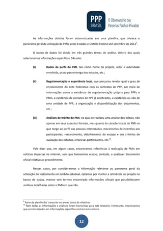 12
As informações obtidas foram sistematizadas em uma planilha, que oferece o
panorama geral da utilização de PMIs pelos Estados e Distrito Federal até setembro de 20129
.
O banco de dados foi divido em três grandes temas de análise, dentro dos quais
selecionamos informações específicas. São eles:
(i) Dados de perfil do PMI, tais como nome do projeto, setor e autoridade
envolvida, prazo para entrega dos estudos, etc.;
(ii) Regulamentação e experiência local, que procurou revelar qual o grau de
envolvimento do ente federativo com os contratos de PPP, por meio de
informações como a existência de regulamentação própria para PPPs e
PMIs, a existência de contatos de PPP já celebrados, a existência ou não de
uma unidade de PPP, a organização e disponibilização dos documentos,
etc.;
(iii) Análises de mérito do PMI, no qual se realizou uma análise dos editais, não
apenas em seus aspectos formais, mas quanto às características do PMI no
que tange ao perfil das pessoas interessadas, mecanismos de incentivo aos
participantes, ressarcimento, detalhamento do escopo e dos critérios de
avaliação dos estudos, empresas participantes, etc.10
.
Vale dizer que, em alguns casos, encontramos referências à realização de PMIs em
notícias dispersas na internet, sem que tivéssemos acesso, contudo, a qualquer documento
oficial relativo ao procedimento.
Nesses casos, por considerarmos a informação relevante ao panorama geral da
utilização do instrumento em âmbito estadual, optamos por manter a referência ao projeto no
banco de dados, mesmo sem termos encontrado informações oficiais que possibilitassem
análises detalhadas sobre o PMI em questão.
9
Parte da planilha foi transcrita no anexo único do relatório.
10
Nem todas as informações e análises foram transcritas para este relatório. Entretanto, incentivamos
que os interessados em informações específicas entrem em contato.
 