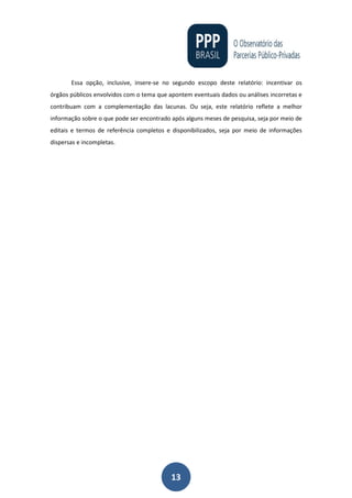 13
Essa opção, inclusive, insere-se no segundo escopo deste relatório: incentivar os
órgãos públicos envolvidos com o tema que apontem eventuais dados ou análises incorretas e
contribuam com a complementação das lacunas. Ou seja, este relatório reflete a melhor
informação sobre o que pode ser encontrado após alguns meses de pesquisa, seja por meio de
editais e termos de referência completos e disponibilizados, seja por meio de informações
dispersas e incompletas.
 
