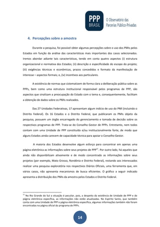 14
4. Percepções sobre a amostra
Durante a pesquisa, foi possível obter algumas percepções sobre o uso dos PMIs pelos
Estados em função da análise das características mais importantes dos casos selecionados.
Iremos abordar adiante tais características, tendo em conta quatro aspectos (i) estrutura
organizacional e normativa dos Estados; (ii) descrição e especificidade do escopo do projeto;
(iii) exigências técnicas e econômicas, prazos concedidos e formato da manifestação de
interesse – aspectos formais; e, (iv) incentivos aos particulares.
A existência de normas que sistematizem de forma clara a deliberação pública sobre as
PPPs, bem como uma estrutura institucional responsável pelos programas de PPP, são
aspectos que sinalizam a preocupação do Estado com o tema e, consequentemente, facilitam
a obtenção de dados sobre os PMIs realizados.
Das 27 Unidades Federativas, 17 apresentam algum indício de uso do PMI (incluindo o
Distrito Federal). Os 16 Estados e o Distrito Federal, que publicaram os PMIs objeto da
pesquisa, possuem um órgão encarregado do gerenciamento e tomada de decisão sobre os
respectivos programas de PPP. Trata-se do Conselho Gestor de PPPs. Entretanto, nem todos
contam com uma Unidade de PPP constituída e/ou institucionalmente forte, de modo que
alguns Estados ainda carecem de capacidade técnica para apoiar o Conselho Gestor.
A maioria dos Estados desenvolve algum esforço para concentrar em apenas uma
página eletrônica as informações sobre seus projetos de PPP11
. Por outro lado, há aqueles que
ainda não disponibilizam ativamente e de modo concentrado as informações sobre seus
projetos (por exemplo, Mato Grosso, Rondônia e Distrito Federal), restando aos interessados
realizar uma pesquisa exploratória nos respectivos Diários Oficiais, uma ferramenta que, em
vários casos, não apresenta mecanismos de busca eficientes. O gráfico a seguir indicado
apresenta a distribuição dos PMIs da amostra pelos Estados e Distrito Federal.
11
No Rio Grande do Sul a situação é peculiar, pois, a despeito da existência de Unidade de PPP e de
página eletrônica específica, as informações não estão atualizadas. No Espirito Santo, que também
conta com uma Unidade de PPP e página eletrônica específica, algumas informações também não foram
encontradas na página oficial do programa de PPPs.
 