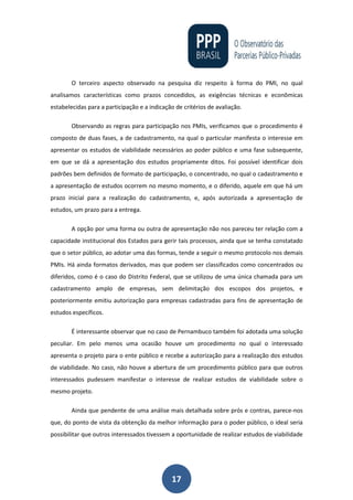17
O terceiro aspecto observado na pesquisa diz respeito à forma do PMI, no qual
analisamos características como prazos concedidos, as exigências técnicas e econômicas
estabelecidas para a participação e a indicação de critérios de avaliação.
Observando as regras para participação nos PMIs, verificamos que o procedimento é
composto de duas fases, a de cadastramento, na qual o particular manifesta o interesse em
apresentar os estudos de viabilidade necessários ao poder público e uma fase subsequente,
em que se dá a apresentação dos estudos propriamente ditos. Foi possível identificar dois
padrões bem definidos de formato de participação, o concentrado, no qual o cadastramento e
a apresentação de estudos ocorrem no mesmo momento, e o diferido, aquele em que há um
prazo inicial para a realização do cadastramento, e, após autorizada a apresentação de
estudos, um prazo para a entrega.
A opção por uma forma ou outra de apresentação não nos pareceu ter relação com a
capacidade institucional dos Estados para gerir tais processos, ainda que se tenha constatado
que o setor público, ao adotar uma das formas, tende a seguir o mesmo protocolo nos demais
PMIs. Há ainda formatos derivados, mas que podem ser classificados como concentrados ou
diferidos, como é o caso do Distrito Federal, que se utilizou de uma única chamada para um
cadastramento amplo de empresas, sem delimitação dos escopos dos projetos, e
posteriormente emitiu autorização para empresas cadastradas para fins de apresentação de
estudos específicos.
É interessante observar que no caso de Pernambuco também foi adotada uma solução
peculiar. Em pelo menos uma ocasião houve um procedimento no qual o interessado
apresenta o projeto para o ente público e recebe a autorização para a realização dos estudos
de viabilidade. No caso, não houve a abertura de um procedimento público para que outros
interessados pudessem manifestar o interesse de realizar estudos de viabilidade sobre o
mesmo projeto.
Ainda que pendente de uma análise mais detalhada sobre prós e contras, parece-nos
que, do ponto de vista da obtenção da melhor informação para o poder público, o ideal seria
possibilitar que outros interessados tivessem a oportunidade de realizar estudos de viabilidade
 