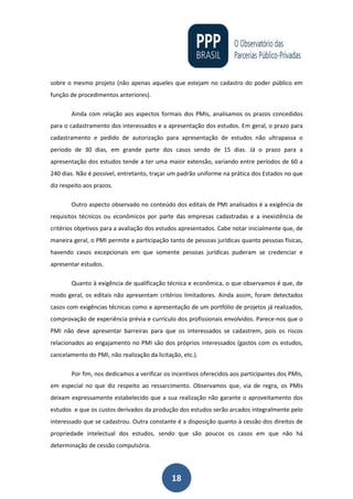 18
sobre o mesmo projeto (não apenas aqueles que estejam no cadastro do poder público em
função de procedimentos anteriores).
Ainda com relação aos aspectos formais dos PMIs, analisamos os prazos concedidos
para o cadastramento dos interessados e a apresentação dos estudos. Em geral, o prazo para
cadastramento e pedido de autorização para apresentação de estudos não ultrapassa o
período de 30 dias, em grande parte dos casos sendo de 15 dias. Já o prazo para a
apresentação dos estudos tende a ter uma maior extensão, variando entre períodos de 60 a
240 dias. Não é possível, entretanto, traçar um padrão uniforme na prática dos Estados no que
diz respeito aos prazos.
Outro aspecto observado no conteúdo dos editais de PMI analisados é a exigência de
requisitos técnicos ou econômicos por parte das empresas cadastradas e a inexistência de
critérios objetivos para a avaliação dos estudos apresentados. Cabe notar inicialmente que, de
maneira geral, o PMI permite a participação tanto de pessoas jurídicas quanto pessoas físicas,
havendo casos excepcionais em que somente pessoas jurídicas puderam se credenciar e
apresentar estudos.
Quanto à exigência de qualificação técnica e econômica, o que observamos é que, de
modo geral, os editais não apresentam critérios limitadores. Ainda assim, foram detectados
casos com exigências técnicas como a apresentação de um portfólio de projetos já realizados,
comprovação de experiência prévia e currículo dos profissionais envolvidos. Parece-nos que o
PMI não deve apresentar barreiras para que os interessados se cadastrem, pois os riscos
relacionados ao engajamento no PMI são dos próprios interessados (gastos com os estudos,
cancelamento do PMI, não realização da licitação, etc.).
Por fim, nos dedicamos a verificar os incentivos oferecidos aos participantes dos PMIs,
em especial no que diz respeito ao ressarcimento. Observamos que, via de regra, os PMIs
deixam expressamente estabelecido que a sua realização não garante o aproveitamento dos
estudos e que os custos derivados da produção dos estudos serão arcados integralmente pelo
interessado que se cadastrou. Outra constante é a disposição quanto à cessão dos direitos de
propriedade intelectual dos estudos, sendo que são poucos os casos em que não há
determinação de cessão compulsória.
 