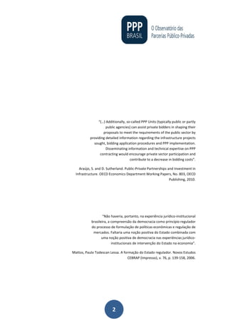 2
“(…) Additionally, so-called PPP Units (typically public or partly
public agencies) can assist private bidders in shaping their
proposals to meet the requirements of the public sector by
providing detailed information regarding the infrastructure projects
sought, bidding application procedures and PPP implementation.
Disseminating information and technical expertise on PPP
contracting would encourage private sector participation and
contribute to a decrease in bidding costs”.
Araújo, S. and D. Sutherland. Public-Private Partnerships and Investment in
Infrastructure. OECD Economics Department Working Papers, No. 803, OECD
Publishing, 2010.
“Não haveria, portanto, na experiência jurídico-institucional
brasileira, a compreensão da democracia como princípio regulador
do processo de formulação de políticas econômicas e regulação de
mercados. Faltaria uma noção positiva do Estado combinada com
uma noção positiva de democracia nas experiências jurídico-
institucionais de intervenção do Estado na economia”.
Mattos, Paulo Todescan Lessa. A formação do Estado regulador. Novos Estudos
CEBRAP (Impresso), v. 76, p. 139-158, 2006.
 