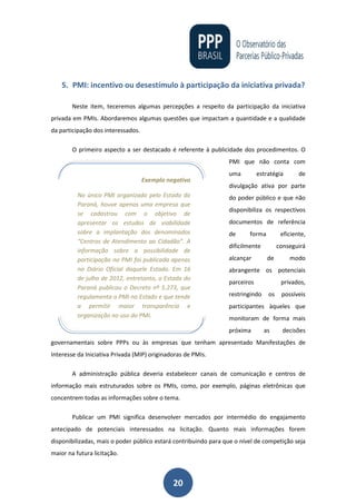 20
5. PMI: incentivo ou desestímulo à participação da iniciativa privada?
Neste item, teceremos algumas percepções a respeito da participação da iniciativa
privada em PMIs. Abordaremos algumas questões que impactam a quantidade e a qualidade
da participação dos interessados.
O primeiro aspecto a ser destacado é referente à publicidade dos procedimentos. O
PMI que não conta com
uma estratégia de
divulgação ativa por parte
do poder público e que não
disponibiliza os respectivos
documentos de referência
de forma eficiente,
dificilmente conseguirá
alcançar de modo
abrangente os potenciais
parceiros privados,
restringindo os possíveis
participantes àqueles que
monitoram de forma mais
próxima as decisões
governamentais sobre PPPs ou às empresas que tenham apresentado Manifestações de
Interesse da Iniciativa Privada (MIP) originadoras de PMIs.
A administração pública deveria estabelecer canais de comunicação e centros de
informação mais estruturados sobre os PMIs, como, por exemplo, páginas eletrônicas que
concentrem todas as informações sobre o tema.
Publicar um PMI significa desenvolver mercados por intermédio do engajamento
antecipado de potenciais interessados na licitação. Quanto mais informações forem
disponibilizadas, mais o poder público estará contribuindo para que o nível de competição seja
maior na futura licitação.
Exemplo negativo
No único PMI organizado pelo Estado do
Paraná, houve apenas uma empresa que
se cadastrou com o objetivo de
apresentar os estudos de viabilidade
sobre a implantação dos denominados
“Centros de Atendimento ao Cidadão”. A
informação sobre a possibilidade de
participação no PMI foi publicada apenas
no Diário Oficial daquele Estado. Em 16
de julho de 2012, entretanto, o Estado do
Paraná publicou o Decreto nº 5.273, que
regulamenta o PMI no Estado e que tende
a permitir maior transparência e
organização no uso do PMI.
 