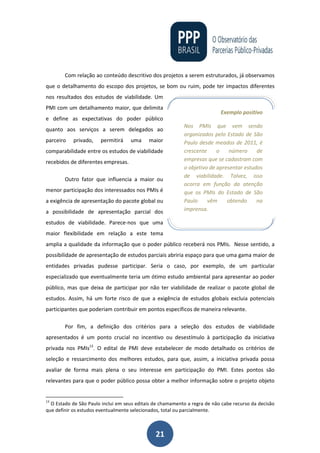 21
Com relação ao conteúdo descritivo dos projetos a serem estruturados, já observamos
que o detalhamento do escopo dos projetos, se bom ou ruim, pode ter impactos diferentes
nos resultados dos estudos de viabilidade. Um
PMI com um detalhamento maior, que delimita
e define as expectativas do poder público
quanto aos serviços a serem delegados ao
parceiro privado, permitirá uma maior
comparabilidade entre os estudos de viabilidade
recebidos de diferentes empresas.
Outro fator que influencia a maior ou
menor participação dos interessados nos PMIs é
a exigência de apresentação do pacote global ou
a possibilidade de apresentação parcial dos
estudos de viabilidade. Parece-nos que uma
maior flexibilidade em relação a este tema
amplia a qualidade da informação que o poder público receberá nos PMIs. Nesse sentido, a
possibilidade de apresentação de estudos parciais abriria espaço para que uma gama maior de
entidades privadas pudesse participar. Seria o caso, por exemplo, de um particular
especializado que eventualmente teria um ótimo estudo ambiental para apresentar ao poder
público, mas que deixa de participar por não ter viabilidade de realizar o pacote global de
estudos. Assim, há um forte risco de que a exigência de estudos globais excluia potenciais
participantes que poderiam contribuir em pontos específicos de maneira relevante.
Por fim, a definição dos critérios para a seleção dos estudos de viabilidade
apresentados é um ponto crucial no incentivo ou desestímulo à participação da iniciativa
privada nos PMIs13
. O edital de PMI deve estabelecer de modo detalhado os critérios de
seleção e ressarcimento dos melhores estudos, para que, assim, a iniciativa privada possa
avaliar de forma mais plena o seu interesse em participação do PMI. Estes pontos são
relevantes para que o poder público possa obter a melhor informação sobre o projeto objeto
13
O Estado de São Paulo inclui em seus editais de chamamento a regra de não cabe recurso da decisão
que definir os estudos eventualmente selecionados, total ou parcialmente.
Exemplo positivo
Nos PMIs que vem sendo
organizados pelo Estado de São
Paulo desde meados de 2011, é
crescente o número de
empresas que se cadastram com
o objetivo de apresentar estudos
de viabilidade. Talvez, isso
ocorra em função da atenção
que os PMIs do Estado de São
Paulo vêm obtendo na
imprensa.
 