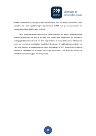 22
do PMI, incentivando a participação de novas empresas, que não estão acostumadas com o
procedimento e com o próprio regime dos contratos de PPP, mas que são especialistas nos
serviços que o poder público quer contratar.
Estas conclusões se apresentam como meras sugestões aos agentes públicos em suas
políticas relacionadas aos PMIs e às PPPs. Um estudo mais aprofundado do impacto da
participação da iniciativa privada nos PMIs exige a análise de outros dados, ainda indisponíveis,
como, por exemplo, a quantidade e a qualidade de estudos de viabilidade apresentados nos
PMIs e os impactos de tais estudos nos editais de licitações de PPP, assim como no nível de
competição detectado nas licitações que foram estruturadas com base em estudos de
viabilidade apresentados pela iniciativa privada.
 
