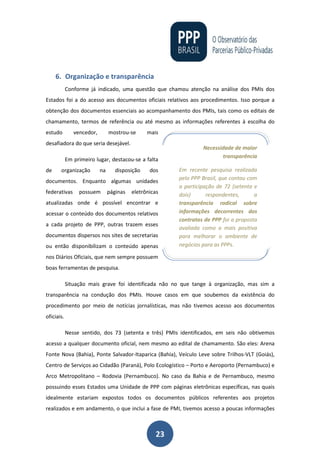 23
6. Organização e transparência
Conforme já indicado, uma questão que chamou atenção na análise dos PMIs dos
Estados foi a do acesso aos documentos oficiais relativos aos procedimentos. Isso porque a
obtenção dos documentos essenciais ao acompanhamento dos PMIs, tais como os editais de
chamamento, termos de referência ou até mesmo as informações referentes à escolha do
estudo vencedor, mostrou-se mais
desafiadora do que seria desejável.
Em primeiro lugar, destacou-se a falta
de organização na disposição dos
documentos. Enquanto algumas unidades
federativas possuem páginas eletrônicas
atualizadas onde é possível encontrar e
acessar o conteúdo dos documentos relativos
a cada projeto de PPP, outras trazem esses
documentos dispersos nos sites de secretarias
ou então disponibilizam o conteúdo apenas
nos Diários Oficiais, que nem sempre possuem
boas ferramentas de pesquisa.
Situação mais grave foi identificada não no que tange à organização, mas sim a
transparência na condução dos PMIs. Houve casos em que soubemos da existência do
procedimento por meio de notícias jornalísticas, mas não tivemos acesso aos documentos
oficiais.
Nesse sentido, dos 73 (setenta e três) PMIs identificados, em seis não obtivemos
acesso a qualquer documento oficial, nem mesmo ao edital de chamamento. São eles: Arena
Fonte Nova (Bahia), Ponte Salvador-Itaparica (Bahia), Veículo Leve sobre Trilhos-VLT (Goiás),
Centro de Serviços ao Cidadão (Paraná), Polo Ecologístico – Porto e Aeroporto (Pernambuco) e
Arco Metropolitano – Rodovia (Pernambuco). No caso da Bahia e de Pernambuco, mesmo
possuindo esses Estados uma Unidade de PPP com páginas eletrônicas específicas, nas quais
idealmente estariam expostos todos os documentos públicos referentes aos projetos
realizados e em andamento, o que inclui a fase de PMI, tivemos acesso a poucas informações
Necessidade de maior
transparência
Em recente pesquisa realizada
pelo PPP Brasil, que contou com
a participação de 72 (setenta e
dois) respondentes, a
transparência radical sobre
informações decorrentes dos
contratos de PPP foi a proposta
avaliada como a mais positiva
para melhorar o ambiente de
negócios para as PPPs.
 