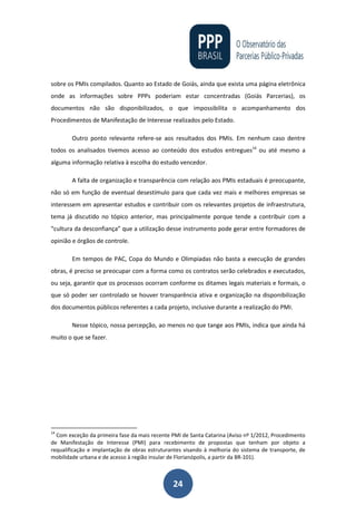 24
sobre os PMIs compilados. Quanto ao Estado de Goiás, ainda que exista uma página eletrônica
onde as informações sobre PPPs poderiam estar concentradas (Goiás Parcerias), os
documentos não são disponibilizados, o que impossibilita o acompanhamento dos
Procedimentos de Manifestação de Interesse realizados pelo Estado.
Outro ponto relevante refere-se aos resultados dos PMIs. Em nenhum caso dentre
todos os analisados tivemos acesso ao conteúdo dos estudos entregues14
ou até mesmo a
alguma informação relativa à escolha do estudo vencedor.
A falta de organização e transparência com relação aos PMIs estaduais é preocupante,
não só em função de eventual desestímulo para que cada vez mais e melhores empresas se
interessem em apresentar estudos e contribuir com os relevantes projetos de infraestrutura,
tema já discutido no tópico anterior, mas principalmente porque tende a contribuir com a
“cultura da desconfiança” que a utilização desse instrumento pode gerar entre formadores de
opinião e órgãos de controle.
Em tempos de PAC, Copa do Mundo e Olimpíadas não basta a execução de grandes
obras, é preciso se preocupar com a forma como os contratos serão celebrados e executados,
ou seja, garantir que os processos ocorram conforme os ditames legais materiais e formais, o
que só poder ser controlado se houver transparência ativa e organização na disponibilização
dos documentos públicos referentes a cada projeto, inclusive durante a realização do PMI.
Nesse tópico, nossa percepção, ao menos no que tange aos PMIs, indica que ainda há
muito o que se fazer.
14
Com exceção da primeira fase da mais recente PMI de Santa Catarina (Aviso nº 1/2012, Procedimento
de Manifestação de Interesse (PMI) para recebimento de propostas que tenham por objeto a
requalificação e implantação de obras estruturantes visando à melhoria do sistema de transporte, de
mobilidade urbana e de acesso à região insular de Florianópolis, a partir da BR-101).
 