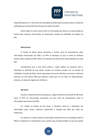 26
disponibilização de um “formulário de solicitação de elaboração de projeto básico e estudo de
viabilidade para empreendimento de parceria público-privada”.
Deste modo, há maior clareza sobre as informações que devem ser apresentadas ao
Estado pelas empresas interessadas em desenvolver estudos de viabilidade de projetos de
PPP.
Minas Gerais
O Estado de Minas Gerais apresenta o melhor nível de transparência sobre
informações relacionados aos PMIs e às PPPs. O destaque, no que se refere às melhores
práticas sobre a gestão do PMI, refere-se à robustez dos documentos disponibilizados em cada
PMI.
Consideramos que é uma ótima prática o poder público ser bastante claro e
detalhado na definição do que espera receber da iniciativa privada com os estudos de
viabilidade. O Estado de Minas Gerais apresentou termos de referência, premissas e diretrizes
extensas nos três últimos PMIs que publicou, sendo que, em um deles, foi disponibilizado,
inclusive, um plano de negócios de referência.
São Paulo
Durante o desenvolvimento da pesquisa, a página eletrônica do Estado de São Paulo
sobre as PPPs foi reformulada, alcançando um bom nível de transparência sobre as
informações decorrentes dos PMIs.
Em relação ao Estado de São Paulo, o destaque refere-se à publicação das
informações sobre prazos, empresas cadastradas e situação dos PMIs que estão em
andamento.
Em apenas um arquivo, diversas informações relevantes foram consolidadas sobre os
PMIs em andamento. A expectativa é que a prática seja mantida também no que diz respeito
 