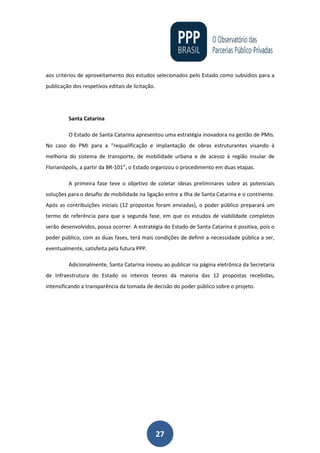 27
aos critérios de aproveitamento dos estudos selecionados pelo Estado como subsídios para a
publicação dos respetivos editais de licitação.
Santa Catarina
O Estado de Santa Catarina apresentou uma estratégia inovadora na gestão de PMIs.
No caso do PMI para a “requalificação e implantação de obras estruturantes visando à
melhoria do sistema de transporte, de mobilidade urbana e de acesso à região insular de
Florianópolis, a partir da BR-101”, o Estado organizou o procedimento em duas etapas.
A primeira fase teve o objetivo de coletar ideias preliminares sobre as potenciais
soluções para o desafio de mobilidade na ligação entre a Ilha de Santa Catarina e o continente.
Após as contribuições iniciais (12 propostas foram enviadas), o poder público preparará um
termo de referência para que a segunda fase, em que os estudos de viabilidade completos
serão desenvolvidos, possa ocorrer. A estratégia do Estado de Santa Catarina é positiva, pois o
poder público, com as duas fases, terá mais condições de definir a necessidade pública a ser,
eventualmente, satisfeita pela futura PPP.
Adicionalmente, Santa Catarina inovou ao publicar na página eletrônica da Secretaria
de Infraestrutura do Estado os inteiros teores da maioria das 12 propostas recebidas,
intensificando a transparência da tomada de decisão do poder público sobre o projeto.
 