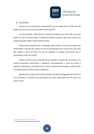 28
8. Conclusão
Esperamos que esta primeira sistematização de informações sobre os PMIs seja útil
àqueles que se interessam pelo mercado brasileiro de PPPs.
Em nossa opinião, o PMI antecipa o ambiente competitivo que, até então, se iniciava
apenas na fase de consulta pública do edital de licitação e, portanto, deve ser encarado com
atenção pelo setor público e pela iniciativa privada.
Publicaremos periodicamente a atualização deste relatório, assim como estudos mais
aprofundados a respeito das variáveis que foram apresentadas, assim como outras, que ainda
não integram o banco de dados. No caso de sugestões ou dúvidas, incentivamos que os
interessados entrem em contato16
.
Estamos cientes de que provavelmente há omissões e imprecisões no relatório e na
amostra pesquisada. Incentivamos e agrademos antecipadamente o envio de críticas e
sugestões. Reforçamos a convicção de que a maior circulação de informações e análises sobre
o mercado brasileiro de PPPs tende a fortalecê-lo.
Agradecemos ao apoio da Pezco Microanalysis na etapa de divulgação deste relatório e
aos profissionais e estudantes que participaram de cursos organizados pelo PPP Brasil nos
últimos meses.
16
http://pppbrasil.com.br/portal/contact.
 