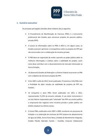 3
1. Sumário executivo
As principais percepções extraídas deste relatório são as seguintes:
• O Procedimento de Manifestação de Interesse (PMI) é o instrumento
preferencial dos Estados para estruturar projetos de parceria público-
privada (PPP);
• O acesso às informações sobre os PMIs é difícil e, em alguns casos, os
Estados precisam aprimorar a transparência sobre os projetos de PPP que
são estruturados com a colaboração da iniciativa privada;
• O PMI deve ser organizado de modo a permitir ao poder público obter as
melhores informações e análises sobre a viabilidade do projeto, assim
como deve contribuir com o desenvolvimento do mercado interessado na
futura licitação;
• 16 (dezesseis) Estados da federação e o Distrito Federal recorreram ao PMI
com o objetivo de estruturar projetos de PPP;
• Entre 2007 e julho de 2012, foram publicados 73 (setenta e três) PMIs com
a finalidade de obter estudos de viabilidade de projetos de PPP nos
Estados;
• 52 (cinquenta e dois) PMIs foram publicados em 2011 e 2012,
representando 71,23% da amostra coletada. O uso deste instrumento é
um dos fatores responsáveis pela “retomada” das PPPs ao cenário político
e empresarial dos negócios entre iniciativa privada e poder público em
âmbito estadual nos últimos meses;
• 9 (nove) PMIs, publicados entre 2007 e 2009, resultaram em processos de
licitação e na celebração de contratos de PPP (sistema de abastecimento
de água da CASAL, Arena Fonte Nova, Unidade de Atendimento Integrado,
Estádio Plácido Aderaldo Castelo – Castelão, Conjunto Habitacional
 