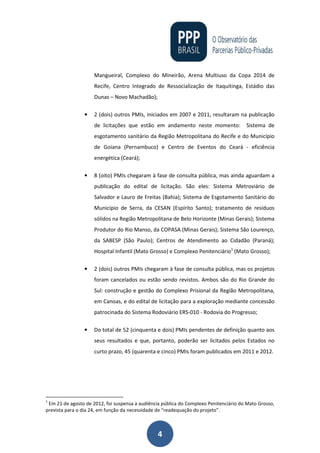 4
Mangueiral, Complexo do Mineirão, Arena Multiuso da Copa 2014 de
Recife, Centro Integrado de Ressocialização de Itaquitinga, Estádio das
Dunas – Novo Machadão);
• 2 (dois) outros PMIs, iniciados em 2007 e 2011, resultaram na publicação
de licitações que estão em andamento neste momento: Sistema de
esgotamento sanitário da Região Metropolitana do Recife e do Município
de Goiana (Pernambuco) e Centro de Eventos do Ceará - eficiência
energética (Ceará);
• 8 (oito) PMIs chegaram à fase de consulta pública, mas ainda aguardam a
publicação do edital de licitação. São eles: Sistema Metroviário de
Salvador e Lauro de Freitas (Bahia); Sistema de Esgotamento Sanitário do
Município de Serra, da CESAN (Espírito Santo); tratamento de resíduos
sólidos na Região Metropolitana de Belo Horizonte (Minas Gerais); Sistema
Produtor do Rio Manso, da COPASA (Minas Gerais); Sistema São Lourenço,
da SABESP (São Paulo); Centros de Atendimento ao Cidadão (Paraná);
Hospital Infantil (Mato Grosso) e Complexo Penitenciário1
(Mato Grosso);
• 2 (dois) outros PMIs chegaram à fase de consulta pública, mas os projetos
foram cancelados ou estão sendo revistos. Ambos são do Rio Grande do
Sul: construção e gestão do Complexo Prisional da Região Metropolitana,
em Canoas, e do edital de licitação para a exploração mediante concessão
patrocinada do Sistema Rodoviário ERS-010 - Rodovia do Progresso;
• Do total de 52 (cinquenta e dois) PMIs pendentes de definição quanto aos
seus resultados e que, portanto, poderão ser licitados pelos Estados no
curto prazo, 45 (quarenta e cinco) PMIs foram publicados em 2011 e 2012.
1
Em 21 de agosto de 2012, foi suspensa a audiência pública do Complexo Penitenciário do Mato Grosso,
prevista para o dia 24, em função da necessidade de “readequação do projeto”.
 