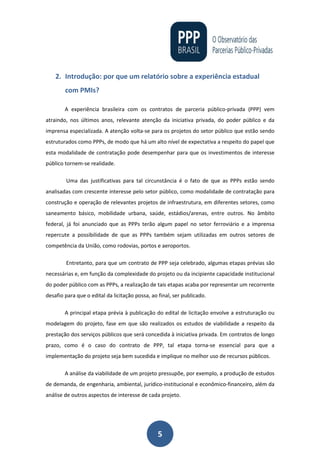 5
2. Introdução: por que um relatório sobre a experiência estadual
com PMIs?
A experiência brasileira com os contratos de parceria público-privada (PPP) vem
atraindo, nos últimos anos, relevante atenção da iniciativa privada, do poder público e da
imprensa especializada. A atenção volta-se para os projetos do setor público que estão sendo
estruturados como PPPs, de modo que há um alto nível de expectativa a respeito do papel que
esta modalidade de contratação pode desempenhar para que os investimentos de interesse
público tornem-se realidade.
Uma das justificativas para tal circunstância é o fato de que as PPPs estão sendo
analisadas com crescente interesse pelo setor público, como modalidade de contratação para
construção e operação de relevantes projetos de infraestrutura, em diferentes setores, como
saneamento básico, mobilidade urbana, saúde, estádios/arenas, entre outros. No âmbito
federal, já foi anunciado que as PPPs terão algum papel no setor ferroviário e a imprensa
repercute a possibilidade de que as PPPs também sejam utilizadas em outros setores de
competência da União, como rodovias, portos e aeroportos.
Entretanto, para que um contrato de PPP seja celebrado, algumas etapas prévias são
necessárias e, em função da complexidade do projeto ou da incipiente capacidade institucional
do poder público com as PPPs, a realização de tais etapas acaba por representar um recorrente
desafio para que o edital da licitação possa, ao final, ser publicado.
A principal etapa prévia à publicação do edital de licitação envolve a estruturação ou
modelagem do projeto, fase em que são realizados os estudos de viabilidade a respeito da
prestação dos serviços públicos que será concedida à iniciativa privada. Em contratos de longo
prazo, como é o caso do contrato de PPP, tal etapa torna-se essencial para que a
implementação do projeto seja bem sucedida e implique no melhor uso de recursos públicos.
A análise da viabilidade de um projeto pressupõe, por exemplo, a produção de estudos
de demanda, de engenharia, ambiental, jurídico-institucional e econômico-financeiro, além da
análise de outros aspectos de interesse de cada projeto.
 