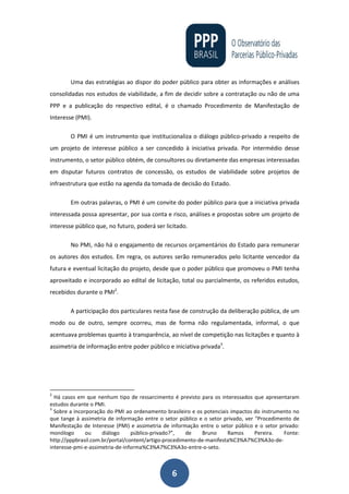 6
Uma das estratégias ao dispor do poder público para obter as informações e análises
consolidadas nos estudos de viabilidade, a fim de decidir sobre a contratação ou não de uma
PPP e a publicação do respectivo edital, é o chamado Procedimento de Manifestação de
Interesse (PMI).
O PMI é um instrumento que institucionaliza o diálogo público-privado a respeito de
um projeto de interesse público a ser concedido à iniciativa privada. Por intermédio desse
instrumento, o setor público obtém, de consultores ou diretamente das empresas interessadas
em disputar futuros contratos de concessão, os estudos de viabilidade sobre projetos de
infraestrutura que estão na agenda da tomada de decisão do Estado.
Em outras palavras, o PMI é um convite do poder público para que a iniciativa privada
interessada possa apresentar, por sua conta e risco, análises e propostas sobre um projeto de
interesse público que, no futuro, poderá ser licitado.
No PMI, não há o engajamento de recursos orçamentários do Estado para remunerar
os autores dos estudos. Em regra, os autores serão remunerados pelo licitante vencedor da
futura e eventual licitação do projeto, desde que o poder público que promoveu o PMI tenha
aproveitado e incorporado ao edital de licitação, total ou parcialmente, os referidos estudos,
recebidos durante o PMI2
.
A participação dos particulares nesta fase de construção da deliberação pública, de um
modo ou de outro, sempre ocorreu, mas de forma não regulamentada, informal, o que
acentuava problemas quanto à transparência, ao nível de competição nas licitações e quanto à
assimetria de informação entre poder público e iniciativa privada3
.
2
Há casos em que nenhum tipo de ressarcimento é previsto para os interessados que apresentaram
estudos durante o PMI.
3
Sobre a incorporação do PMI ao ordenamento brasileiro e os potenciais impactos do instrumento no
que tange à assimetria de informação entre o setor público e o setor privado, ver “Procedimento de
Manifestação de Interesse (PMI) e assimetria de informação entre o setor público e o setor privado:
monólogo ou diálogo público-privado?”, de Bruno Ramos Pereira. Fonte:
http://pppbrasil.com.br/portal/content/artigo-procedimento-de-manifesta%C3%A7%C3%A3o-de-
interesse-pmi-e-assimetria-de-informa%C3%A7%C3%A3o-entre-o-seto.
 