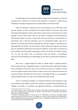 7
A incorporação desse instrumento à prática brasileira de estruturação de contratos de
concessão tem o potencial de minimizar esses problemas e racionalizar a etapa prévia à
licitação dos contratos de longo prazo entre o poder público e a iniciativa privada.
Antes de realizarmos a pesquisa, havia uma percepção de que o PMI vinha sendo
bastante utilizado no Brasil, principalmente no âmbito estadual4
. Entretanto, havia pouca
informação (sistematizada ou não) e análise sobre a maneira como tal instrumento vem sendo
utilizado no Brasil. Sabe-se sobre casos em que houve a utilização do PMI previamente à
determinada licitação, mas pouco se sabe sobre como têm sido feito os chamamentos dos
interessados, qual o perfil dos particulares que tem apresentado estudos, quais são as
garantias e os incentivos oferecidas aos participantes, quais são as regras e a motivação para o
aproveitamento dos estudos e de que maneira o poder público está exigindo esses estudos
(grau de completude, detalhamento dos termos de referência, clareza sobre os contornos do
serviço público que será prestado, exposição dos critérios de escolha dos melhores estudos,
etc.). Ou seja, não temos, ainda, um panorama acerca das práticas e consequências
decorrentes dos Procedimentos de Manifestação de Interesse que estão sendo realizados no
Brasil.
Além disso, a regulamentação dos PMIs no âmbito federal é bastante genérica,
abrindo espaço para que a legislação estadual e municipal desenvolva regramentos próprios
para a utilização do instrumento5
. Assim, mais um ponto que merece ser estudado é a forma
como essa regulamentação subnacional tem se dado, ou seja, faz-se necessário esclarecer até
que ponto Estados e Municípios têm sido criativos na utilização do PMI, ou se as respectivas
regulamentações limitam-se a repetir a norma legal federal sobre o tema.
Por fim, é importante investigar se a utilização do PMI tem sido transparente, assim
como analisar em que medida os documentos relativos ao procedimento ficam disponíveis aos
cidadãos, ao mercado e à sociedade civil organizada, facilitando o acompanhamento dos
4
No âmbito federal, cabe mencionar que as recentes concessões de aeroportos federais recorreu ao
PMI como estratégia para a estruturação do projeto. O procedimento foi organizado pela Agência
Nacional de Aviação Civil (ANAC).
5
Tramita no Congresso Nacional o Projeto de Lei nº 7.067/2010, de autoria do Deputado Federal
Cândido Vaccarezza (PT/SP), que tem a pretensão de "Institui normas gerais para apresentação à
administração pública de projetos, estudos, levantamentos e investigações elaborados por conta e risco
do setor privado e dá outras providências".
 
