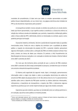 8
resultados do procedimento. O ideal seria que todos os estudos apresentados ao poder
público fossem disponibilizados, em seu inteiro teor, nas páginas eletrônicas das Unidades de
PPP ou das Secretarias responsáveis pelos projetos6
.
A transparência também merece atenção no âmbito da escolha de um estudo dentre
todos que foram apresentados, o que significa analisar a existência e a clareza de critérios na
seleção dos melhores estudos de viabilidade, que, portanto, impactarão a deliberação pública
sobre o futuro edital de PPP e delimitarão, dentre os interessados no contrato, quais e como
poderão participar da licitação.
O presente relatório, entretanto, não tem a pretensão de responder todas as questões
mencionadas acima. Tendo em vista o objetivo de contribuir com a qualidade do debate
público a respeito da estruturação de projetos de PPP, o presente relatório apresentará
algumas informações e análises sobre a utilização dos PMIs em âmbito estadual no Brasil. Para
tanto, criamos um banco de dados que relaciona 73 (setenta e três) Procedimentos de
Manifestação de Interesse realizados e em realização no âmbito dos Estados e Distrito Federal
entre 2007 e setembro de 20127
.
Por mais que não tenhamos plena convicção de que o universo de PMIs estaduais
entre 2007 e setembro de 2012 esteja contemplado na pesquisa, consideramos que se trata de
uma amostra relevante da experiência estadual.
O relatório está organizado do seguinte modo. Após a introdução, apresentaremos
informações sobre a origem dos dados e sobre as percepções decorrentes da análise da
amostra de PMIs objeto da pesquisa (itens 3 e 4). Nos últimos itens (5, 6 e 7), apresentaremos
opiniões sobre como o desenho do PMI pode incentivar ou afastar potenciais interessados,
reforçaremos a importância da transparência a respeito dos PMIs e indicaremos algumas
experiências positivas que vem sendo implementadas por alguns dos Estados analisados.
Esperamos que este relatório, que deve ser considerado como um esforço preliminar e
em evolução, seja útil ao setor público e à iniciativa privada.
6
Como será abordado adiante, até o momento, apenas o Estado de Santa Catarina disponibiliza, em
arquivos digitais, os estudos recebidos da iniciativa privada.
7
A lista completa dos 73 PMIs encontra-se no anexo único do relatório.
 