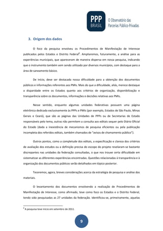 9
3. Origem dos dados
O foco da pesquisa envolveu os Procedimentos de Manifestação de Interesse
publicados pelos Estados e Distrito Federal8
. Ampliaremos, futuramente, a análise para as
experiências municipais, que apareceram de maneira dispersa em nossa pesquisa, indicando
que o instrumento também vem sendo utilizado por diversos municípios, com destaque para a
área de saneamento básico.
De início, deve ser destacada nossa dificuldade para a obtenção dos documentos
públicos e informações referentes aos PMIs. Mais do que a dificuldade, aliás, merece destaque
a disparidade entre os Estados quanto aos critérios de organização, disponibilização e
transparência sobre os documentos, informações e decisões relativas aos PMIs.
Nesse sentido, enquanto algumas unidades federativas possuem uma página
eletrônica dedicada exclusivamente às PPPs e PMIs (por exemplo, Estados de São Paulo, Minas
Gerais e Ceará), que são as páginas das Unidades de PPPs ou de Secretarias de Estado
responsáveis pelo tema, outras não permitem a consulta aos editais sequer pelo Diário Oficial
do Estado (dada a inexistência de mecanismos de pesquisa eficientes ou pela publicação
incompleta dos referidos editais, também chamados de “avisos de chamamento público”).
Outros pontos, como a completude dos editais, a especificação e clareza dos critérios
de avaliação dos estudos ou a definição precisa do escopo do projeto revelaram-se bastante
discrepantes nas unidades da federação consultadas, o que nos trouxe certa dificuldade em
sistematizar as diferentes experiências encontradas. Questões relacionadas à transparência e à
organização dos documentos públicos serão detalhados em tópico posterior.
Teceremos, agora, breves considerações acerca da estratégia de pesquisa e análise dos
materiais.
O levantamento dos documentos envolvendo a realização de Procedimentos de
Manifestação de Interesse, como afirmado, teve como foco os Estados e o Distrito Federal,
tendo sido pesquisadas as 27 unidades da federação. Identificou-se, primeiramente, aquelas
8
A pesquisa teve início em setembro de 2011.
 