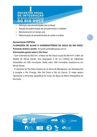 •   Definição das periodicidades das análises
   •   Adoção de padronização de procedimentos e métodos
   •   Monitoramento em tempo real
   •   Padronização de procedimentos de coleta e análise
                                                                               9

Apresentação COPASA
FLORAÇÕES DE ALGAS E CIANOBACTÉRIAS NA ÁGUA DO RIO DOCE,
Fernando Antônio Jardim. fernando.jardim@copasa.com.br
Informações gerais sobre o Rio Doce
- Com extensão de 853 Km, a Bacia do Rio Doce ocupa 83.400 Km2 e 86% do
Estado de Minas Gerais. Sua população é de 3,2 milhões de habitantes
localizados em 228 municípios. Deste valor, 202 municípios localizam-se em
Minas Gerais.
- A nascente do Rio Doce localiza-se na Serra da Mantiqueira, em Ressaquinha
e compõe o Rio Piranga, Alto Rio Doce e Rio do Carmo. O mapa abaixo
representa a dimensão geográfica do Curso de Água da Bacia Hidrográfica do
Rio Doce.
 