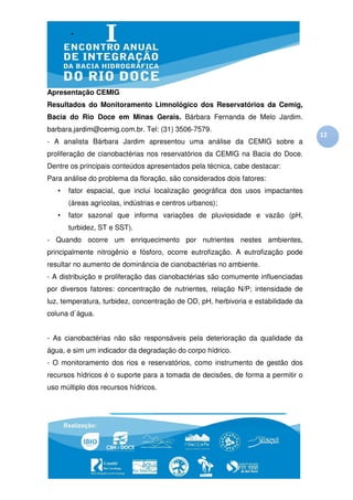Apresentação CEMIG
Resultados do Monitoramento Limnológico dos Reservatórios da Cemig,
Bacia do Rio Doce em Minas Gerais. Bárbara Fernanda de Melo Jardim.
barbara.jardim@cemig.com.br. Tel: (31) 3506-7579.
                                                                                   12
- A analista Bárbara Jardim apresentou uma análise da CEMIG sobre a
proliferação de cianobactérias nos reservatórios da CEMIG na Bacia do Doce.
Dentre os principais conteúdos apresentados pela técnica, cabe destacar:
Para análise do problema da floração, são considerados dois fatores:
   •   fator espacial, que inclui localização geográfica dos usos impactantes
       (áreas agrícolas, indústrias e centros urbanos);
   •   fator sazonal que informa variações de pluviosidade e vazão (pH,
       turbidez, ST e SST).
- Quando ocorre um enriquecimento por nutrientes nestes ambientes,
principalmente nitrogênio e fósforo, ocorre eutrofização. A eutrofização pode
resultar no aumento de dominância de cianobactérias no ambiente.
- A distribuição e proliferação das cianobactérias são comumente influenciadas
por diversos fatores: concentração de nutrientes, relação N/P; intensidade de
luz, temperatura, turbidez, concentração de OD, pH, herbivoria e estabilidade da
coluna d`água.


- As cianobactérias não são responsáveis pela deterioração da qualidade da
água, e sim um indicador da degradação do corpo hídrico.
- O monitoramento dos rios e reservatórios, como instrumento de gestão dos
recursos hídricos é o suporte para a tomada de decisões, de forma a permitir o
uso múltiplo dos recursos hídricos.
 