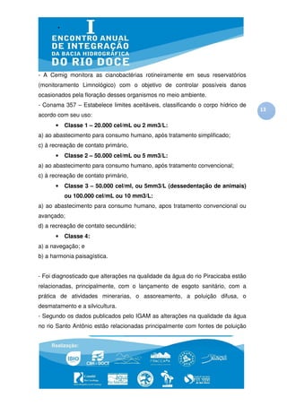 - A Cemig monitora as cianobactérias rotineiramente em seus reservatórios
(monitoramento Limnológico) com o objetivo de controlar possíveis danos
ocasionados pela floração desses organismos no meio ambiente.
- Conama 357 – Estabelece limites aceitáveis, classificando o corpo hídrico de
                                                                                  13
acordo com seu uso:
      •   Classe 1 – 20.000 cel/mL ou 2 mm3/L:
a) ao abastecimento para consumo humano, após tratamento simplificado;
c) à recreação de contato primário,
      •   Classe 2 – 50.000 cel/mL ou 5 mm3/L:
a) ao abastecimento para consumo humano, após tratamento convencional;
c) à recreação de contato primário,
      •   Classe 3 – 50.000 cel/ml, ou 5mm3/L (dessedentação de animais)
          ou 100.000 cel/mL ou 10 mm3/L:
a) ao abastecimento para consumo humano, apos tratamento convencional ou
avançado;
d) a recreação de contato secundário;
      •   Classe 4:
a) a navegação; e
b) a harmonia paisagística.


- Foi diagnosticado que alterações na qualidade da água do rio Piracicaba estão
relacionadas, principalmente, com o lançamento de esgoto sanitário, com a
prática de atividades minerarias, o assoreamento, a poluição difusa, o
desmatamento e a silvicultura.
- Segundo os dados publicados pelo IGAM as alterações na qualidade da água
no rio Santo Antônio estão relacionadas principalmente com fontes de poluição
 