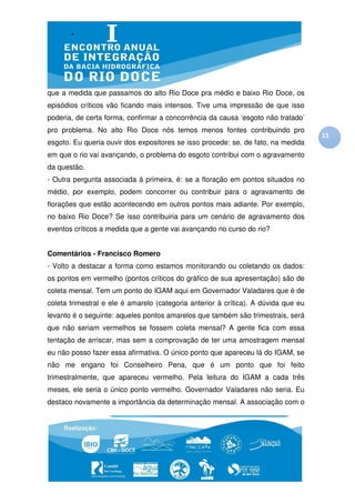 que a medida que passamos do alto Rio Doce pra médio e baixo Rio Doce, os
episódios críticos vão ficando mais intensos. Tive uma impressão de que isso
poderia, de certa forma, confirmar a concorrência da causa ‘esgoto não tratado’
pro problema. No alto Rio Doce nós temos menos fontes contribuindo pro
                                                                                    15
esgoto. Eu queria ouvir dos expositores se isso procede: se, de fato, na medida
em que o rio vai avançando, o problema do esgoto contribui com o agravamento
da questão.
- Outra pergunta associada à primeira, é: se a floração em pontos situados no
médio, por exemplo, podem concorrer ou contribuir para o agravamento de
florações que estão acontecendo em outros pontos mais adiante. Por exemplo,
no baixo Rio Doce? Se isso contribuiria para um cenário de agravamento dos
eventos críticos a medida que a gente vai avançando no curso do rio?


Comentários - Francisco Romero
- Volto a destacar a forma como estamos monitorando ou coletando os dados:
os pontos em vermelho (pontos críticos do gráfico de sua apresentação) são de
coleta mensal. Tem um ponto do IGAM aqui em Governador Valadares que é de
coleta trimestral e ele é amarelo (categoria anterior à crítica). A dúvida que eu
levanto é o seguinte: aqueles pontos amarelos que também são trimestrais, será
que não seriam vermelhos se fossem coleta mensal? A gente fica com essa
tentação de arriscar, mas sem a comprovação de ter uma amostragem mensal
eu não posso fazer essa afirmativa. O único ponto que apareceu lá do IGAM, se
não me engano foi Conselheiro Pena, que é um ponto que foi feito
trimestralmente, que apareceu vermelho. Pela leitura do IGAM a cada três
meses, ele seria o único ponto vermelho. Governador Valadares não seria. Eu
destaco novamente a importância da determinação mensal. A associação com o
 