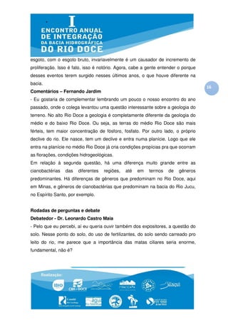 esgoto, com o esgoto bruto, invariavelmente é um causador de incremento de
proliferação. Isso é fato, isso é notório. Agora, cabe a gente entender o porque
desses eventos terem surgido nesses últimos anos, o que houve diferente na
bacia.
                                                                                   16
Comentários – Fernando Jardim
- Eu gostaria de complementar lembrando um pouco o nosso encontro do ano
passado, onde o colega levantou uma questão interessante sobre a geologia do
terreno. No alto Rio Doce a geologia é completamente diferente da geologia do
médio e do baixo Rio Doce. Ou seja, as terras do médio Rio Doce são mais
férteis, tem maior concentração de fósforo, fosfato. Por outro lado, o próprio
declive do rio. Ele nasce, tem um declive e entra numa planície. Logo que ele
entra na planície no médio Rio Doce já cria condições propícias pra que ocorram
as florações, condições hidrogeológicas.
Em relação à segunda questão, há uma diferença muito grande entre as
cianobactérias   das   diferentes   regiões,   até   em   termos   de   gêneros
predominantes. Há diferenças de gêneros que predominam no Rio Doce, aqui
em Minas, e gêneros de cianobactérias que predominam na bacia do Rio Jucu,
no Espírito Santo, por exemplo.


Rodadas de perguntas e debate
Debatedor - Dr. Leonardo Castro Maia
- Pelo que eu percebi, aí eu queria ouvir também dos expositores, a questão do
solo. Nesse ponto do solo, do uso de fertilizantes, do solo sendo carreado pro
leito do rio, me parece que a importância das matas ciliares seria enorme,
fundamental, não é?
 