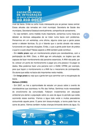 nível de bacia. Então eu acho muito interessante pra se pensar nessa central.
Essas atitudes são tomadas em nível municipal. Secretaria de Saúde dos
municípios, Secretaria Estadual eventualmente, companhia de saneamento.
- Eu vejo também, como medida muito importante, sentarmos numa mesa pra
                                                                                18
debater as técnicas adequadas de se tratar numa bacia com problemas.
Pensarmos em um workshop, uma oficina, alguma coisa que a gente possa
sentar e debater técnicas. Eu já vi falando que o carvão ativado não estava
funcionando em algumas situações. Então, o que a gente pode fazer de prático
e qual é o custo disso? Nesse aspecto a ANA também pode contribuir.
- Em médio prazo vejo um monitoramento próprio pra cianobactérias, com a
participação da ANA. Claro, a ANA age em articulação, os órgãos que são
capazes de fazer monitoramento são parceiros essenciais. A ANA não pode, por
lei, colocar um ponto de monitoramento e pagar pra uma pessoa ir lá pegar os
dados. Mas podemos fazer uma parceria com o IGAM, CPRM, por exemplo,
para que façam o monitoramento e a ANA faz o mecanismo de contrapartida.
Os atores que estão na bacia são importantes nesta medida.
- Em longo prazo eu vejo que a gente tem que caminhar com a recuperação da
bacia.
Bárbara (CEMIG)
- Em 2007, eu tive a oportunidade de estudar um pouco sobre o evento de
cianobactérias que aconteceu no Rio das Velhas. Sentimos muita necessidade
do envolvimento da comunidade. Faltaram investimentos em educação
ambiental pra alertar a população sobre os usos da água no período que estão
ocorrendo esses eventos. Víamos a água toda verde e muitos pescadores
consumindo aquele peixe. O peixe tem bioacumulação, a toxina pode ficar na
carne do peixe. Váimos também muitas crianças brincando dentro da água. Eu
 