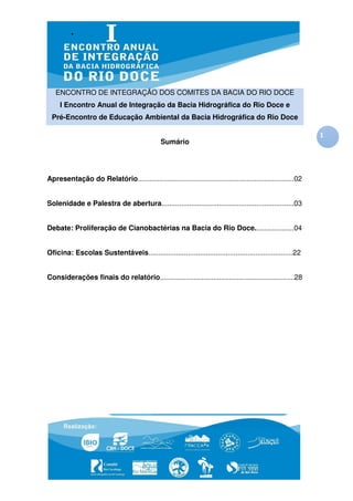ENCONTRO DE INTEGRAÇÃO DOS COMITES DA BACIA DO RIO DOCE
     I Encontro Anual de Integração da Bacia Hidrográfica do Rio Doce e
 Pré-Encontro de Educação Ambiental da Bacia Hidrográfica do Rio Doce

                                                                                                             1
                                               Sumário




Apresentação do Relatório...............................................................................02


Solenidade e Palestra de abertura...................................................................03


Debate: Proliferação de Cianobactérias na Bacia do Rio Doce....................04


Oficina: Escolas Sustentáveis.........................................................................22


Considerações finais do relatório....................................................................28
 