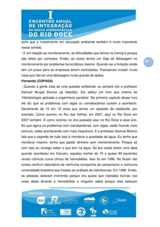 acho que o investimento em educação ambiental também é muito importante
nesse sentido.
- E em relação ao monitoramento, as dificuldades que temos na Cemig é porque
são feitos por contratos. Então, as vezes temos um Gap de defasagem no
                                                                                    19
monitoramento por problemas burocráticos mesmo. Quando sai a licitação ainda
tem um prazo para as empresas serem contratadas. Precisamos investir muito
nisso pra não ter uma defasagem muito grande de dados.
Fernando (COPASA)
- Quando a gente trata de uma questão ambiental, eu sempre cito o professor
Samuel Murgel Branco (já falecido). Ele editou um livro que chama de
'Hidrobiologia aplicada a engenharia sanitária'. No primeiro capítulo desse livro
ele diz que os problemas com algas ou cianobactérias custam a acontecer.
Geralmente de 10 em 10 anos que temos um episódio de catástrofe, por
exemplo. Como ocorreu no Rio das Velhas, em 2007, aqui no Rio Doce em
2007 também. E como ocorreu no ano passado aqui no Rio Doce e esse ano.
Só que agora os problemas com cianobactérias, com algas, estão ficando mais
comuns, estão acontecendo com mais frequência. E o professor Samuel Branco
fala que o segredo de tudo isso é monitorar a qualidade da água. Eu tenho que
monitorar mesmo, tenho que gastar dinheiro com monitoramento. Porque só
com isso eu consigo saber o que tem na água. Só pra vocês terem uma ideia
quando aconteceu em Caruaru, aquelas mortes de 75 a quase 80 pacientes
renais crônicos numa clínica de hemodiálise. Isso foi em 1996. No Brasil não
existia nenhum laboratório de nenhuma companhia de saneamento e nenhuma
universidade brasileira que fizesse as análises de cianotoxinas. Em 1996. Então,
as pessoas estavam morrendo porque era quase que injetadas toxinas nas
veias delas durante a hemodiálise e ninguém sabia porque elas estavam
 