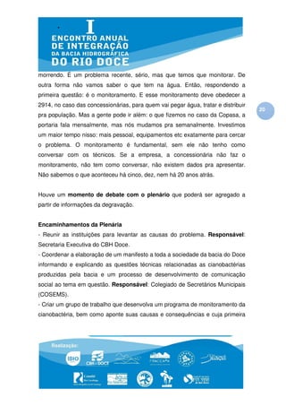 morrendo. É um problema recente, sério, mas que temos que monitorar. De
outra forma não vamos saber o que tem na água. Então, respondendo a
primeira questão: é o monitoramento. E esse monitoramento deve obedecer a
2914, no caso das concessionárias, para quem vai pegar água, tratar e distribuir
                                                                                   20
pra população. Mas a gente pode ir além: o que fizemos no caso da Copasa, a
portaria fala mensalmente, mas nós mudamos pra semanalmente. Investimos
um maior tempo nisso: mais pessoal, equipamentos etc exatamente para cercar
o problema. O monitoramento é fundamental, sem ele não tenho como
conversar com os técnicos. Se a empresa, a concessionária não faz o
monitoramento, não tem como conversar, não existem dados pra apresentar.
Não sabemos o que aconteceu há cinco, dez, nem há 20 anos atrás.


Houve um momento de debate com o plenário que poderá ser agregado a
partir de informações da degravação.


Encaminhamentos da Plenária
- Reunir as instituições para levantar as causas do problema. Responsável:
Secretaria Executiva do CBH Doce.
- Coordenar a elaboração de um manifesto a toda a sociedade da bacia do Doce
informando e explicando as questões técnicas relacionadas as cianobactérias
produzidas pela bacia e um processo de desenvolvimento de comunicação
social ao tema em questão. Responsável: Colegiado de Secretários Municipais
(COSEMS).
- Criar um grupo de trabalho que desenvolva um programa de monitoramento da
cianobactéria, bem como aponte suas causas e consequências e cuja primeira
 