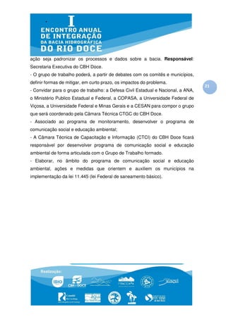 ação seja padronizar os processos e dados sobre a bacia. Responsável:
Secretaria Executiva do CBH Doce.
- O grupo de trabalho poderá, a partir de debates com os comitês e municípios,
definir formas de mitigar, em curto prazo, os impactos do problema.
                                                                                  21
- Convidar para o grupo de trabalho: a Defesa Civil Estadual e Nacional, a ANA,
o Ministério Publico Estadual e Federal, a COPASA, a Universidade Federal de
Viçosa, a Universidade Federal e Minas Gerais e a CESAN para compor o grupo
que será coordenado pela Câmara Técnica CTGC do CBH Doce.
- Associado ao programa de monitoramento, desenvolver o programa de
comunicação social e educação ambiental;
- A Câmara Técnica de Capacitação e Informação (CTCI) do CBH Doce ficará
responsável por desenvolver programa de comunicação social e educação
ambiental de forma articulada com o Grupo de Trabalho formado.
- Elaborar, no âmbito do programa de comunicação social e educação
ambiental, ações e medidas que orientem e auxiliem os municípios na
implementação da lei 11.445 (lei Federal de saneamento básico).
 
