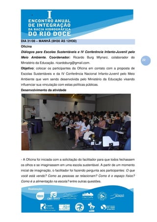 DIA 31/08 – MANHÃ (8H30 ÀS 12H30)
Oficina
Diálogos para Escolas Sustentáveis e IV Conferência Infanto-Juvenil pelo
Meio Ambiente. Coordenador: Ricardo Burg Mlynarz, colaborador do
                                                                                     22
Ministério da Educação. ricardoburg@gmail.com.
Objetivo: colocar os participantes da Oficina em contato com a proposta de
Escolas Sustentáveis e da IV Conferência Nacional Infanto-Juvenil pelo Meio
Ambiente que vem sendo desenvolvida pelo Ministério da Educação visando
influenciar sua vinculação com estas políticas públicas.
Desenvolvimento da atividade




- A Oficina foi iniciada com a solicitação do facilitador para que todos fechassem
os olhos e se imaginassem em uma escola sustentável. A partir de um momento
inicial de imaginação, o facilitador foi fazendo pergunta aos participantes: O que
você está vendo? Como as pessoas se relacionam? Como é o espaço físico?
Como é a alimentação na escola? entre outras questões.
 