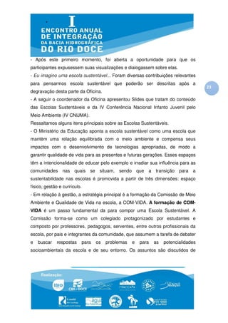 - Após este primeiro momento, foi aberta a oportunidade para que os
participantes expusessem suas visualizações e dialogassem sobre elas.
- Eu imagino uma escola sustentável... Foram diversas contribuições relevantes
para pensarmos escola sustentável que poderão ser descritas após a
                                                                                              23
degravação desta parte da Oficina.
- A seguir o coordenador da Oficina apresentou Slides que tratam do conteúdo
das Escolas Sustentáveis e da IV Conferência Nacional Infanto Juvenil pelo
Meio Ambiente (IV CNIJMA).
Ressaltamos alguns itens principais sobre as Escolas Sustentáveis.
- O Ministério da Educação aponta a escola sustentável como uma escola que
mantém uma relação equilibrada com o meio ambiente e compensa seus
impactos com o desenvolvimento de tecnologias apropriadas, de modo a
garantir qualidade de vida para as presentes e futuras gerações. Esses espaços
têm a intencionalidade de educar pelo exemplo e irradiar sua influência para as
comunidades     nas    quais     se    situam,   sendo       que   a   transição   para   a
sustentabilidade nas escolas é promovida a partir de três dimensões: espaço
físico, gestão e currículo.
- Em relação à gestão, a estratégia principal é a formação da Comissão de Meio
Ambiente e Qualidade de Vida na escola, a COM-VIDA. A formação de COM-
VIDA é um passo fundamental da para compor uma Escola Sustentável. A
Comissão forma-se como um colegiado protagonizado por estudantes e
composto por professores, pedagogos, serventes, entre outros profissionais da
escola, por pais e integrantes da comunidade, que assumem a tarefa de debater
e   buscar   respostas        para    os   problemas     e    para     as   potencialidades
socioambientais da escola e de seu entorno. Os assuntos são discutidos de
 
