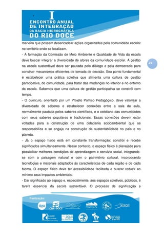 maneira que possam desencadear ações organizadas pela comunidade escolar
no território onde se localizam.
- A formação da Comissão de Meio Ambiente e Qualidade de Vida da escola
deve buscar integrar a diversidade de atores da comunidade escolar. A gestão
                                                                                   24
na escola sustentável deve ser pautada pelo diálogo e pela democracia para
construir mecanismos eficientes de tomada de decisão. Seu ponto fundamental
é estabelecer uma prática coletiva que alimenta uma cultura de gestão
participativa, de comunidade, para tratar das mudanças no interior e no entorno
da escola. Sabemos que uma cultura de gestão participativa se constrói com
tempo.
- O currículo, orientado por um Projeto Político Pedagógico, deve valorizar a
diversidade de saberes e estabelecer conexões entre a sala de aula,
normalmente pautada pelos saberes científicos, e o cotidiano das comunidades
com seus saberes populares e tradicionais. Essas conexões devem estar
voltadas para a construção de uma cidadania socioambiental que se
responsabiliza e se engaja na construção da sustentabilidade no país e no
planeta.
- Já o espaço físico está em constante transformação: constrói e recebe
significados simultaneamente. Nesse contexto, o espaço físico é planejado para
possibilitar melhores condições de aprendizagem e convívio social, integrando-
se com a paisagem natural e com o patrimônio cultural, incorporando
tecnologias e materiais adaptados às características de cada região e de cada
bioma. O espaço físico deve ter acessibilidade facilitada e buscar reduzir ao
mínimo seus impactos ambientais.
- Dar significado ao espaço e, especialmente, aos espaços coletivos, públicos, é
tarefa essencial da escola sustentável. O processo de significação e
 