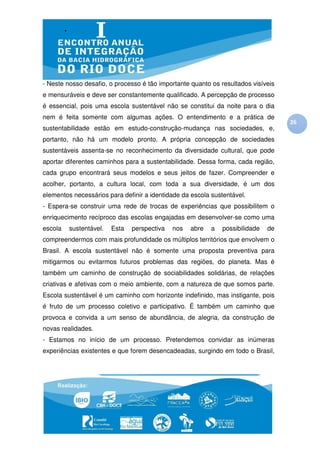 - Neste nosso desafio, o processo é tão importante quanto os resultados visíveis
e mensuráveis e deve ser constantemente qualificado. A percepção de processo
é essencial, pois uma escola sustentável não se constitui da noite para o dia
nem é feita somente com algumas ações. O entendimento e a prática de
                                                                                   26
sustentabilidade estão em estudo-construção-mudança nas sociedades, e,
portanto, não há um modelo pronto. A própria concepção de sociedades
sustentáveis assenta-se no reconhecimento da diversidade cultural, que pode
aportar diferentes caminhos para a sustentabilidade. Dessa forma, cada região,
cada grupo encontrará seus modelos e seus jeitos de fazer. Compreender e
acolher, portanto, a cultura local, com toda a sua diversidade, é um dos
elementos necessários para definir a identidade da escola sustentável.
- Espera-se construir uma rede de trocas de experiências que possibilitem o
enriquecimento recíproco das escolas engajadas em desenvolver-se como uma
escola   sustentável.   Esta   perspectiva   nos   abre   a   possibilidade   de
compreendermos com mais profundidade os múltiplos territórios que envolvem o
Brasil. A escola sustentável não é somente uma proposta preventiva para
mitigarmos ou evitarmos futuros problemas das regiões, do planeta. Mas é
também um caminho de construção de sociabilidades solidárias, de relações
criativas e afetivas com o meio ambiente, com a natureza de que somos parte.
Escola sustentável é um caminho com horizonte indefinido, mas instigante, pois
é fruto de um processo coletivo e participativo. É também um caminho que
provoca e convida a um senso de abundância, de alegria, da construção de
novas realidades.
- Estamos no início de um processo. Pretendemos convidar as inúmeras
experiências existentes e que forem desencadeadas, surgindo em todo o Brasil,
 