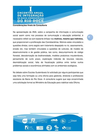 Considerações finais da Consultoria


Na apresentação da ANA, sobre a campanha de informação e comunicação
social assim como nos processo de comunicação e educação ambiental, é
                                                                                   28
necessário refletir-se com bastante ênfase nos motivos, mesmo que indiretos,
que proporcionam a proliferação das Cianobactérias. Motivos estes vinculados a
questões diretas, como esgoto sem tratamento despejado no rio, assoreamento,
erosão etc; mas também vinculados a questões de culturais, de modelo de
desenvolvimento e de gestão pública, tais como, descumprimento do código
florestal, desvalorização da biodiversidade, modelos produtivos insustentáveis,
pensamento de curto prazo, exploração indevida de recursos naturais,
desmobilização social, falta de fiscalização pública entre tantos outros
problemas sociais e econômicos alinhados com os ambientais ecológicos.


No debate sobre Escolas Sustentáveis foi solicitado por alguns participantes que
seja feita uma formação ou uma oficina para gestores, diretores e professores
escolares da Bacia do Rio Doce. A consultoria sugere que seja encaminhada
uma solicitação formal ao Ministério da Educação para viabilizar esta Oficina.
 