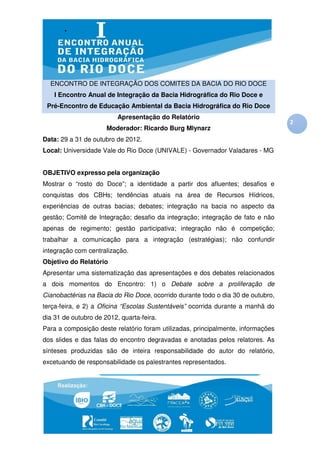 ENCONTRO DE INTEGRAÇÃO DOS COMITES DA BACIA DO RIO DOCE
    I Encontro Anual de Integração da Bacia Hidrográfica do Rio Doce e
 Pré-Encontro de Educação Ambiental da Bacia Hidrográfica do Rio Doce
                          Apresentação do Relatório
                                                                                  2
                      Moderador: Ricardo Burg Mlynarz
Data: 29 a 31 de outubro de 2012.
Local: Universidade Vale do Rio Doce (UNIVALE) - Governador Valadares - MG


OBJETIVO expresso pela organização
Mostrar o “rosto do Doce”; a identidade a partir dos afluentes; desafios e
conquistas dos CBHs; tendências atuais na área de Recursos Hídricos,
experiências de outras bacias; debates; integração na bacia no aspecto da
gestão; Comitê de Integração; desafio da integração; integração de fato e não
apenas de regimento; gestão participativa; integração não é competição;
trabalhar a comunicação para a integração (estratégias); não confundir
integração com centralização.
Objetivo do Relatório
Apresentar uma sistematização das apresentações e dos debates relacionados
a dois momentos do Encontro: 1) o Debate sobre a proliferação de
Cianobactérias na Bacia do Rio Doce, ocorrido durante todo o dia 30 de outubro,
terça-feira, e 2) a Oficina “Escolas Sustentáveis” ocorrida durante a manhã do
dia 31 de outubro de 2012, quarta-feira.
Para a composição deste relatório foram utilizadas, principalmente, informações
dos slides e das falas do encontro degravadas e anotadas pelos relatores. As
sínteses produzidas são de inteira responsabilidade do autor do relatório,
excetuando de responsabilidade os palestrantes representados.
 