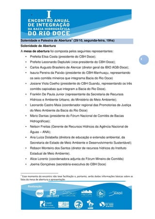 Solenidade e Palestra de Abertura1 (29/10, segunda-feira, 19hs)
Solenidade de Abertura
A mesa de abertura foi composta pelos seguintes representantes:
    •   Prefeita Elisa Costa (presidente do CBH Doce);
                                                                                                        3
    •   Prefeito Leoonardo Deptulski (vice-presidente do CBH Doce);
    •   Carlos Augusto Brasileiro de Alencar (diretor geral da IBIO AGB-Doce);
    •   Isaura Pereira da Paixão (presidente do CBH-Manhuaçu, representando
        os seis comitês mineiros que integrama Bacia do Rio Doce)
    •   Josiane Viola Coelho (presidente do CBH Guandu, representando os três
        comitês capixabas que integram a Bacia do Rio Doce).
    •   Franklin De Paula Junior (representante da Secretaria de Recursos
        Hídricos e Ambiente Urbano, do Ministério do Meio Ambiente);
    •   Leonardo Castro Maia (coordenador regional das Promotorias de Justiça
        do Meio Ambiente da Bacia do Rio Doce)
    •   Mário Dantas (presidente do Fórum Nacional de Comitês de Bacias
        Hidrográficas);
    •   Nelson Freitas (Gerente de Recursos Hídricos da Agência Nacional de
        Águas – ANA);
    •   Ana Luiza Dolabella (diretora de educação e extensão ambiental, da
        Secretaria de Estado de Meio Ambiente e Desenvolvimento Sustentável);
    •   Robson Monteiro dos Santos (diretor de recursos hídricos do Instituto
        Estadual de Meio Ambiente).
    •   Alice Lorentz (coordenadora adjunta do Fórum Mineiro de Comitês)
    •   Joema Gonçalves (secretária-executiva do CBH Doce)


1
  Esse momento do encontro não teve facilitação e, portanto, serão dadas informações básicas sobre as
falas da mesa de abertura e apresentação.
 