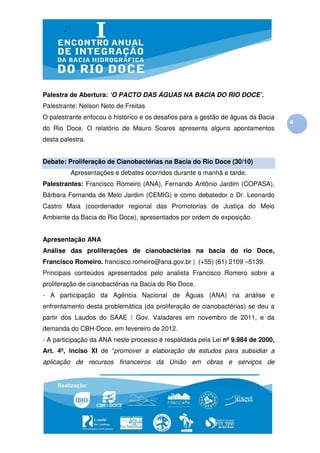 Palestra de Abertura: ‘O PACTO DAS ÁGUAS NA BACIA DO RIO DOCE’.
Palestrante: Nelson Neto de Freitas
O palestrante enfocou o histórico e os desafios para a gestão de águas da Bacia
                                                                                  4
do Rio Doce. O relatório de Mauro Soares apresenta alguns apontamentos
desta palestra.


Debate: Proliferação de Cianobactérias na Bacia do Rio Doce (30/10)
         Apresentações e debates ocorridos durante a manhã e tarde.
Palestrantes: Francisco Romeiro (ANA), Fernando Antônio Jardim (COPASA),
Bárbara Fernanda de Melo Jardim (CEMIG) e como debatedor o Dr. Leonardo
Castro Maia (coordenador regional das Promotorias de Justiça do Meio
Ambiente da Bacia do Rio Doce), apresentados por ordem de exposição.


Apresentação ANA
Análise das proliferações de cianobactérias na bacia do rio Doce,
Francisco Romeiro. francisco.romeiro@ana.gov.br | (+55) (61) 2109 –5139.
Principais conteúdos apresentados pelo analista Francisco Romero sobre a
proliferação de cianobactérias na Bacia do Rio Doce.
- A participação da Agência Nacional de Águas (ANA) na análise e
enfrentamento desta problemática (da proliferação de cianobactérias) se deu a
partir dos Laudos do SAAE / Gov. Valadares em novembro de 2011, e da
demanda do CBH-Doce, em fevereiro de 2012.
- A participação da ANA neste processo é respaldada pela Lei nº 9.984 de 2000,
Art. 4º, inciso XI de “promover a elaboração de estudos para subsidiar a
aplicação de recursos financeiros da União em obras e serviços de
 