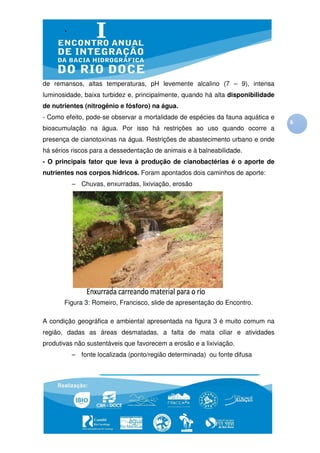 de remansos, altas temperaturas pH levemente alcalino (7 – 9), intensa
              ltas temperaturas,
luminosidade, baixa turbidez e, principalmente, quando há alta disponibilidade
               aixa                                             isponibilidade
de nutrientes (nitrogênio e fósforo) na água.
- Como efeito, pode-se observar a m
                    se            mortalidade de espécies da fauna aquática e
                                                                                 6
bioacumulação na água. Por isso há restrições ao uso quando ocorre a
presença de cianotoxinas na água Restrições de abastecimento urba e onde
                            água.                            urbano
há sérios riscos para a dessedentação de animais e à balneabilidade
                                                     balneabilidade.
- O principais fator que leva à produção de cianobactérias é o aporte de
nutrientes nos corpos hídricos Foram apontados dois caminhos de aporte
                      hídricos.                                 aporte:
         – Chuvas, enxurradas lixiviação, erosão
                    nxurradas,




       Figura 3: Romeiro, Francisco, slide de apresentação do Encontro.

A condição geográfica e ambiental apresentada na figura 3 é muito comum na
região, dadas as áreas desmatadas, a falta de mata ciliar e atividades
produtivas não sustentáveis que favorecem a erosão e a lixiviação
                                                       lixiviação.
         – fonte localizada (ponto/região determinada) ou fonte difusa
                                                    a)
 