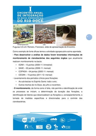 7




Fuguras 4,5 e 6: Romero, Francisco, slide de apresentação do Encontro.

Como exemplo de fonte difusa temos a atividade agropecuária acima apontada.
- Para desenvolver a análise de dados foram levantadas informações de
monitoramento de cianobactérias dos seguintes órgãos que atualmente
realizam monitoramento na bacia:
   •   IGAM – 15 pontos (2008
                        (2008-11: trimestral)
   •   SAAE – 02 pontos (2008
                        (2008-11: mensal)
   •   COPASA – 04 pontos (2005
                 4        (2005-11: mensal)
   •   CESAN – 15 pontos (2011
                         (2011-12: mensal)
- Levantamento dos períodos críticos para florações:
                    eríodos
   •   As sub-bacias no E
              bacias    Espírito Santo: todo o ano;
   •   Outros trechos do rio Doce de julho a novembro.
               rechos        Doce,
- O monitoramento, da forma como é feita não permite a identificação de onde
                                   feita,
os processos se iniciam, a determinação da duração das florações a
                                                       florações,
identificação de fatores que desencade
                             desencadeiam as florações e, conseqüentemente, a
tomada de medidas específicas e direcionadas para o controle das
cianobactérias.
 