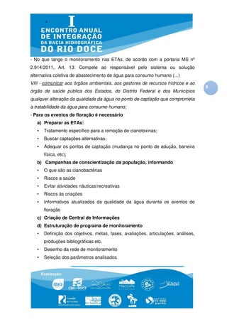 - No que tange o monitoramento nas ETAs, de acordo com a portaria MS nº
2.914/2011, Art. 13: Compete ao responsável pelo sistema ou solução
alternativa coletiva de abastecimento de água para consumo humano (...)
VIII - comunicar aos órgãos ambientais, aos gestores de recursos hídricos e ao
                                                                                    8
órgão de saúde pública dos Estados, do Distrito Federal e dos Municípios
qualquer alteração da qualidade da água no ponto de captação que comprometa
a tratabilidade da água para consumo humano;
- Para os eventos de floração é necessário
   a) Preparar as ETAs:
   •   Tratamento específico para a remoção de cianotoxinas;
   •   Buscar captações alternativas;
   •   Adequar os pontos de captação (mudança no ponto de adução, barreira
       física, etc);
   b) Campanhas de conscientização da população, informando
   •   O que são as cianobactérias
   •   Riscos a saúde
   •   Evitar atividades náuticas/recreativas
   •   Riscos às criações
   •   Informativos atualizados da qualidade da água durante os eventos de
       floração
   c) Criação de Central de Informações
   d) Estruturação de programa de monitoramento
   •   Definição dos objetivos, metas, fases, avaliações, articulações, análises,
       produções bibliográficas etc.
   •   Desenho da rede de monitoramento
   •   Seleção dos parâmetros analisados
 