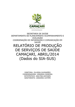 SECRETARIA DE SAÚDE
DEPARTAMENTO DE PLANEJAMENTO ACOMPANHAMENTO E
AVALIAÇÃO
COORDENAÇÃO DE INFORMAÇÃO E COMUNICAÇÃO EM
SAÚDE
RELATÓRIO DE PRODUÇÃO
DE SERVIÇOS DE SAÚDE
CAMAÇARI, ABRIL/2014
(Dados do SIA-SUS)
DIRETORA: ZULMIRA GUIMARÃES
COORDENADORA: DEBORAH MOREIRA
ESTATÍSTICO: ANILTON ANTUNES
SANITARISTA: JANDAÍRA CAYMMI
 