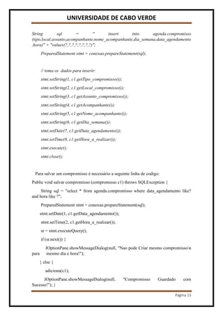 UNIVERSIDADE DE CABO VERDE
Página 13
String sql = " insert into agenda.compromisso
(tipo,local,assunto,acompanhante,nome_acompanhante,dia_semana,data_agendamento
,hora)" + "values(?,?,?,?,?,?,?,?)";
PreparedStatement stmt = conexao.prepareStatement(sql);
// toma os dados para inserir:
stmt.setString(1, c1.getTipo_compromisso());
stmt.setString(2, c1.getLocal_compromisso());
stmt.setString(3, c1.getAssunto_compromisso());
stmt.setString(4, c1.getAcompanhante());
stmt.setString(5, c1.getNome_acompanhante());
stmt.setString(6, c1.getDia_semana());
stmt.setDate(7, c1.getData_agendamento());
stmt.setTime(8, c1.getHora_a_realizar());
stmt.execute();
stmt.close();
Para salvar um compromisso é necessário a seguinte linha de codigo:
Public void salvar compromisso (compromisso c1) throws SQLException {
String sql = "select * from agenda.compromisso where data_agendamento like?
and hora like ?";
PreparedStatement stmt = conexao.prepareStatement(sql);
stmt.setDate(1, c1.getData_agendamento());
stmt.setTime(2, c1.getHora_a_realizar());
sr = stmt.executeQuery();
if (sr.next()) {
JOptionPane.showMessageDialog(null, "Nao pode Criar mesmo compromisson
para mesmo dia e hora!");
} else {
adiciona(c1);
JOptionPane.showMessageDialog(null, "Compromisso Guardado com
Sucesso!"); }
 