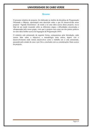 UNIVERSIDADE DE CABO VERDE
Página 4
Resumo
O presente relatório do projecto, foi elaborado no âmbito da disciplina de Programação
Orientado a Objecto, apresentará uma descrição sobre o que foi desenvolvido nesse
projecto “Agenda Electrónica”, de modo a ter uma ideia acerca desse projecto, ira-se
falar de um modo resumido sobre as diferentes etapas e dificuldades encontradas e
ultrapassadas pelo nosso grupo, visto que o projecto tem como um dos pontos práticos
ter uma ideia melhor acerca da linguagem de Programação JAVA.
O relatório está estruturado da seguinte forma, começaremos pela Introdução, onde
iremos falar sobre o objectivo, a metodologia entre outros, depois virá o
desenvolvimento onde iremos desenvolver como o trabalho em si está estruturado,
passando pelo estudo do caso e por fim a conclusão com as considerações finais acerca
do projecto.
 