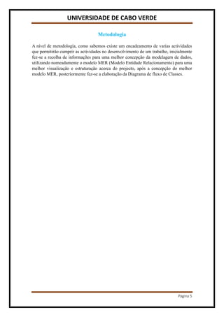 UNIVERSIDADE DE CABO VERDE
Página 5
Metodologia
A nível de metodologia, como sabemos existe um encadeamento de varias actividades
que permitirão cumprir as actividades no desenvolvimento de um trabalho, inicialmente
fez-se a recolha de informações para uma melhor concepção da modelagem de dados,
utilizando nomeadamente o modelo MER (Modelo Entidade Relacionamento) para uma
melhor visualização e estruturação acerca do projecto, após a concepção do melhor
modelo MER, posteriormente fez-se a elaboração da Diagrama de fluxo de Classes.
 