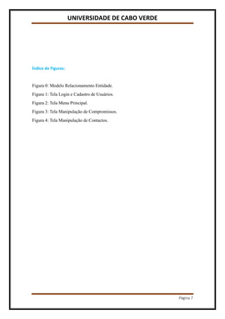 UNIVERSIDADE DE CABO VERDE
Página 7
Índice de Figuras:
Figura 0: Modelo Relacionamento Entidade.
Figura 1: Tela Login e Cadastro de Usuários.
Figura 2: Tela Menu Principal.
Figura 3: Tela Manipulação de Compromissos.
Figura 4: Tela Manipulação de Contactos.
 