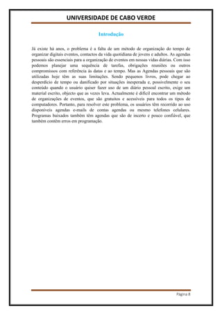 UNIVERSIDADE DE CABO VERDE
Página 8
Introdução
Já existe há anos, o problema é a falta de um método de organização do tempo de
organizar digitais eventos, contactos da vida quotidiana de jovens e adultos. As agendas
pessoais são essenciais para a organização de eventos em nossas vidas diárias. Com isso
podemos planejar uma sequência de tarefas, obrigações reuniões ou outros
compromissos com referência ás datas e ao tempo. Mas as Agendas pessoais que são
utilizadas hoje têm as suas limitações. Sendo pequenos livros, pode chegar ao
desperdício de tempo ou danificado por situações inesperada e, possivelmente o seu
conteúdo quando o usuário quiser fazer uso de um diário pessoal escrito, exige um
material escrito, objecto que as vezes leva. Actualmente é difícil encontrar um método
de organizações de eventos, que são gratuitos e acessíveis para todos os tipos de
computadores. Portanto, para resolver este problema, os usuários têm recorrido ao uso
disponíveis agendas e-mails de contas agendas ou mesmo telefones celulares.
Programas baixados também têm agendas que são de incerto e pouco confiável, que
também contêm erros em programação.
 